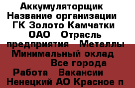 Аккумуляторщик › Название организации ­ ГК Золото Камчатки, ОАО › Отрасль предприятия ­ Металлы › Минимальный оклад ­ 22 500 - Все города Работа » Вакансии   . Ненецкий АО,Красное п.